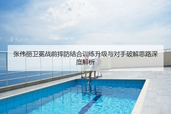 张伟丽卫冕战前摔防结合训练升级与对手破解思路深度解析