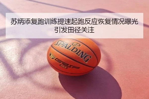 苏炳添复跑训练提速起跑反应恢复情况曝光引发田径关注