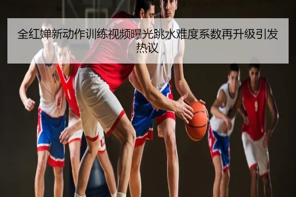 全红婵新动作训练视频曝光跳水难度系数再升级引发热议