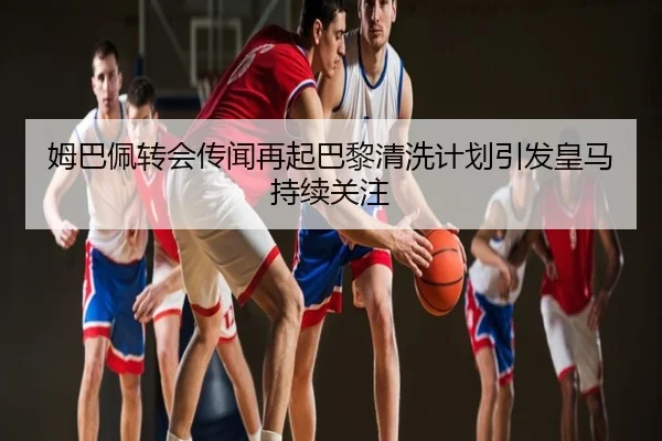 姆巴佩转会传闻再起巴黎清洗计划引发皇马持续关注