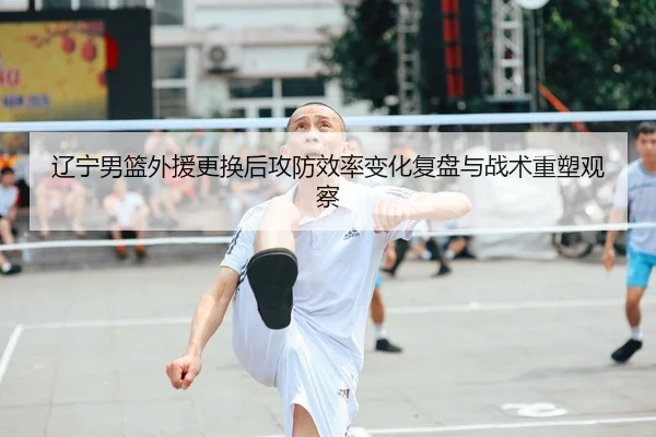 辽宁男篮外援更换后攻防效率变化复盘与战术重塑观察