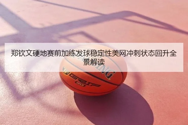 郑钦文硬地赛前加练发球稳定性美网冲刺状态回升全景解读