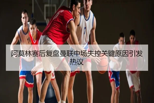阿莫林赛后复盘曼联中场失控关键原因引发热议