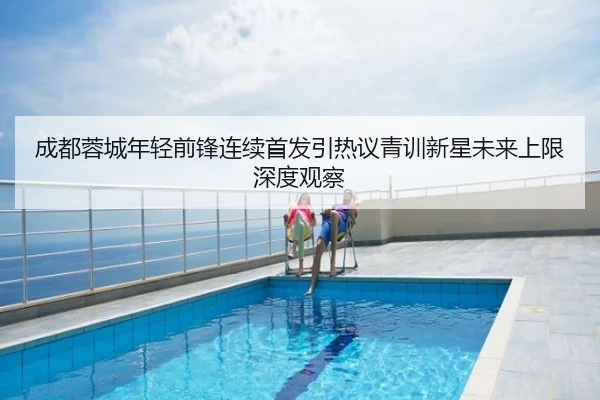 成都蓉城年轻前锋连续首发引热议青训新星未来上限深度观察