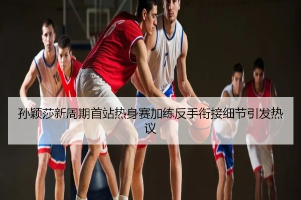 孙颖莎新周期首站热身赛加练反手衔接细节引发热议