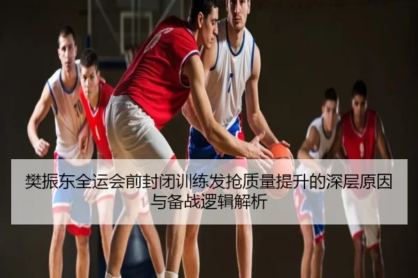 樊振东全运会前封闭训练发抢质量提升的深层原因与备战逻辑解析